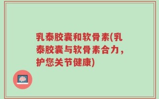 乳泰胶囊和软骨素(乳泰胶囊与软骨素合力，护您关节健康)