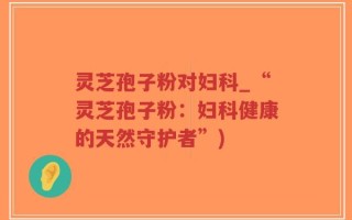 灵芝孢子粉对妇科_“灵芝孢子粉：妇科健康的天然守护者”)