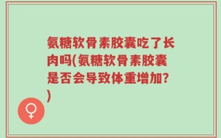 氨糖软骨素胶囊吃了长肉吗(氨糖软骨素胶囊是否会导致体重增加？)