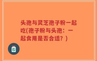 头孢与灵芝孢子粉一起吃(孢子粉与头孢：一起食用是否合适？)