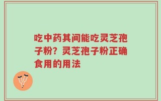 吃中药其间能吃灵芝孢子粉？灵芝孢子粉正确食用的用法