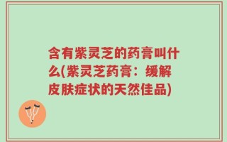含有紫灵芝的药膏叫什么(紫灵芝药膏：缓解皮肤症状的天然佳品)