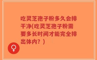 吃灵芝孢子粉多久会排干净(吃灵芝孢子粉需要多长时间才能完全排出体内？)