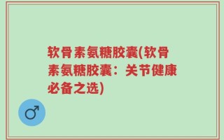 软骨素氨糖胶囊(软骨素氨糖胶囊：关节健康必备之选)