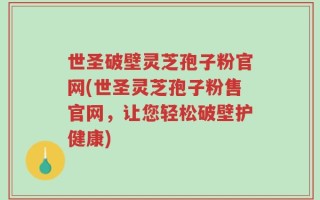 世圣破壁灵芝孢子粉官网(世圣灵芝孢子粉售官网，让您轻松破壁护健康)