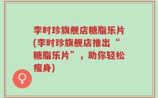 李时珍旗舰店糖脂乐片(李时珍旗舰店推出“糖脂乐片”，助你轻松瘦身)