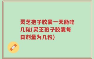 灵芝孢子胶囊一天能吃几粒(灵芝孢子胶囊每日剂量为几粒)
