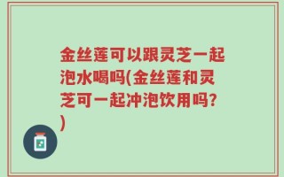 金丝莲可以跟灵芝一起泡水喝吗(金丝莲和灵芝可一起冲泡饮用吗？)