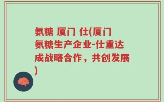氨糖 厦门 仕(厦门氨糖生产企业-仕重达成战略合作，共创发展)