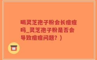 喝灵芝孢子粉会长痘痘吗_灵芝孢子粉是否会导致痘痘问题？)