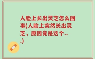 人脸上长出灵芝怎么回事(人脸上突然长出灵芝，原因竟是这个...)
