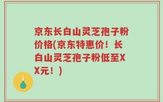 京东长白山灵芝孢子粉价格(京东特惠价！长白山灵芝孢子粉低至XX元！)