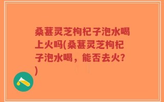 桑葚灵芝枸杞子泡水喝上火吗(桑葚灵芝枸杞子泡水喝，能否去火？)