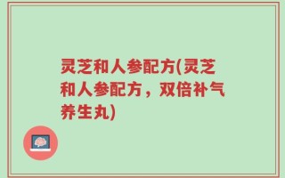 灵芝和人参配方(灵芝和人参配方，双倍补气养生丸)