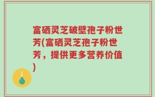 富硒灵芝破壁孢子粉世芳(富硒灵芝孢子粉世芳，提供更多营养价值)