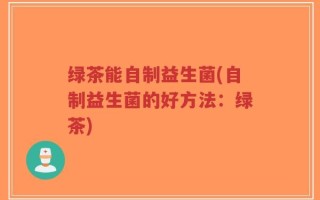 绿茶能自制益生菌(自制益生菌的好方法：绿茶)