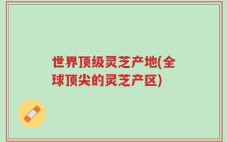 世界顶级灵芝产地(全球顶尖的灵芝产区)