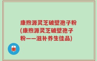 康煦源灵芝破壁孢子粉(康煦源灵芝破壁孢子粉——滋补养生佳品)
