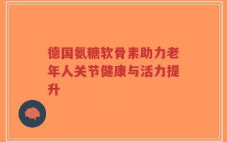 德国氨糖软骨素助力老年人关节健康与活力提升