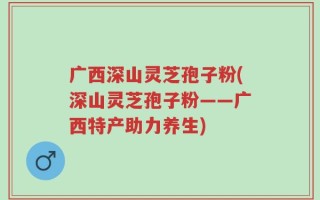 广西深山灵芝孢子粉(深山灵芝孢子粉——广西特产助力养生)