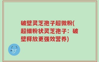 破壁灵芝孢子超微粉(超细粉状灵芝孢子：破壁释放更强效营养)