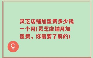 灵芝店铺加盟费多少钱一个月(灵芝店铺月加盟费，你需要了解的)