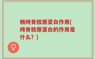 精纯骨胶原蛋白作用(纯骨胶原蛋白的作用是什么？)