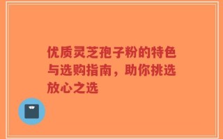 优质灵芝孢子粉的特色与选购指南，助你挑选放心之选