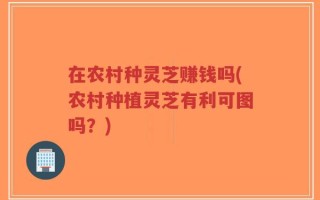 在农村种灵芝赚钱吗(农村种植灵芝有利可图吗？)