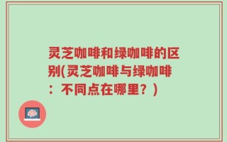 灵芝咖啡和绿咖啡的区别(灵芝咖啡与绿咖啡：不同点在哪里？)