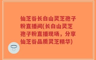 仙芝谷长白山灵芝孢子粉直播间(长白山灵芝孢子粉直播现场，分享仙芝谷品质灵芝精华)