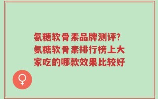 氨糖软骨素品牌测评？氨糖软骨素排行榜上大家吃的哪款效果比较好