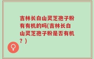 吉林长白山灵芝孢子粉有有机的吗(吉林长白山灵芝孢子粉是否有机？)