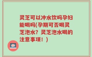 灵芝可以冲水饮吗孕妇能喝吗(孕期可否喝灵芝泡水？灵芝泡水喝的注意事项！)