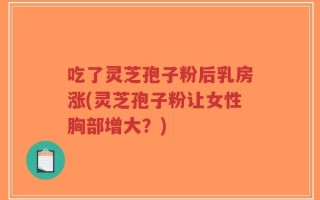 吃了灵芝孢子粉后乳房涨(灵芝孢子粉让女性胸部增大？)