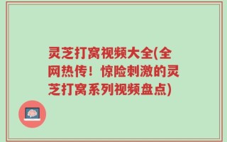 灵芝打窝视频大全(全网热传！惊险刺激的灵芝打窝系列视频盘点)