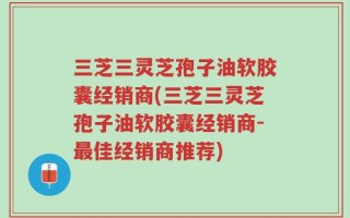 三芝三灵芝孢子油软胶囊经销商(三芝三灵芝孢子油软胶囊经销商-最佳经销商推荐)