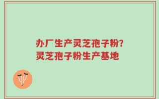 办厂生产灵芝孢子粉？灵芝孢子粉生产基地