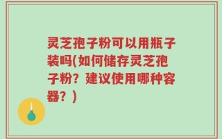 灵芝孢子粉可以用瓶子装吗(如何储存灵芝孢子粉？建议使用哪种容器？)