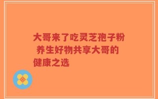 大哥来了吃灵芝孢子粉 养生好物共享大哥的健康之选