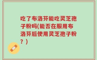 吃了布洛芬能吃灵芝孢子粉吗(能否在服用布洛芬后使用灵芝孢子粉？)