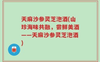 天麻沙参灵芝泡酒(山珍海味共融，尝鲜美酒——天麻沙参灵芝泡酒)