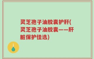 灵芝孢子油胶囊护肝(灵芝孢子油胶囊——肝脏保护佳选)