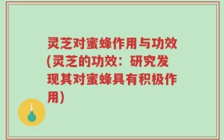 灵芝对蜜蜂作用与功效(灵芝的功效：研究发现其对蜜蜂具有积极作用)