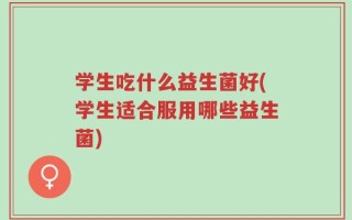 学生吃什么益生菌好(学生适合服用哪些益生菌)