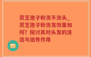 灵芝孢子粉洗不洗头_灵芝孢子粉洗发效果如何？探讨其对头发的清洁与滋养作用