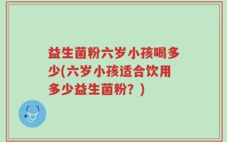 益生菌粉六岁小孩喝多少(六岁小孩适合饮用多少益生菌粉？)