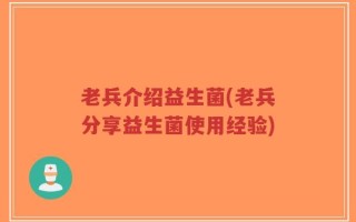 老兵介绍益生菌(老兵分享益生菌使用经验)
