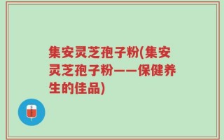 集安灵芝孢子粉(集安灵芝孢子粉——保健养生的佳品)