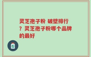 灵芝孢子粉 破壁排行？灵芝孢子粉哪个品牌的最好